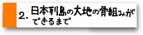 2.日本列島の大地と骨組みができるまで
